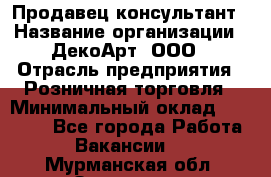 Продавец-консультант › Название организации ­ ДекоАрт, ООО › Отрасль предприятия ­ Розничная торговля › Минимальный оклад ­ 30 000 - Все города Работа » Вакансии   . Мурманская обл.,Заозерск г.